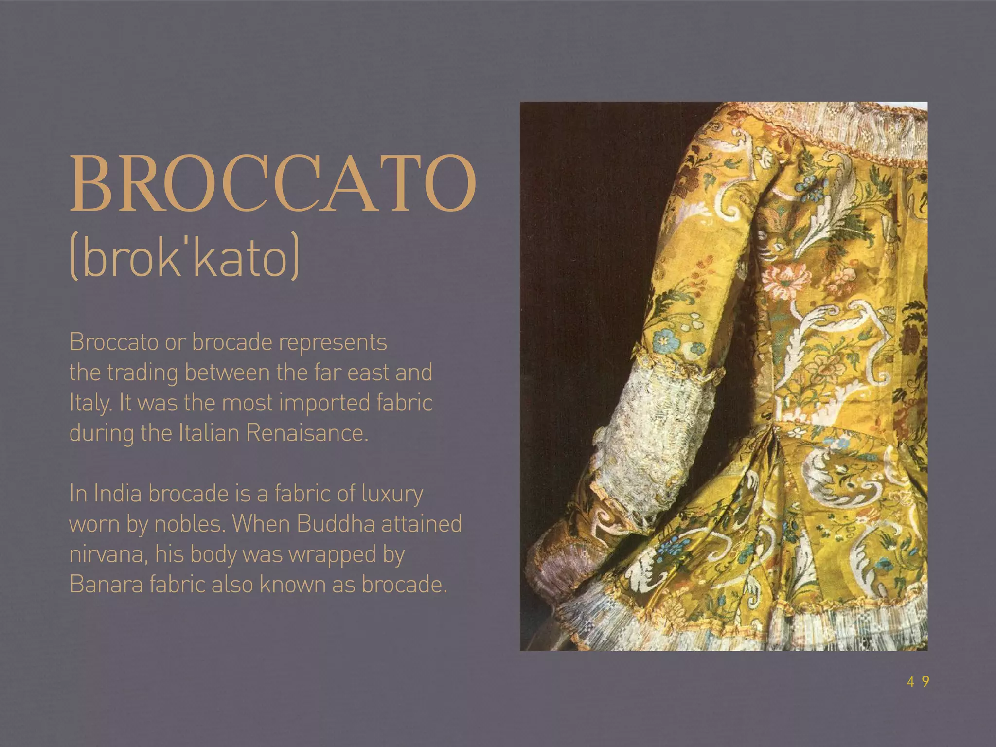 BROCCATO
(brokˈkato)
Broccato or brocade represents
the trading between the far east and
Italy. It was the most imported fabric
during the Italian Renaisance.
In India brocade is a fabric of luxury
worn by nobles. When Buddha attained
nirvana, his body was wrapped by
Banara fabric also known as brocade.
49
 