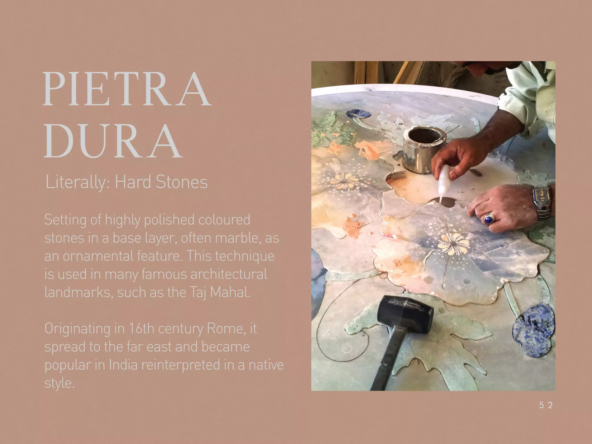 PIETRA
DURA
Setting of highly polished coloured
stones in a base layer, often marble, as
an ornamental feature. This technique
is used in many famous architectural
landmarks, such as the Taj Mahal.
Originating in 16th century Rome, it
spread to the far east and became
popular in India reinterpreted in a native
style.
Literally: Hard Stones
52
 