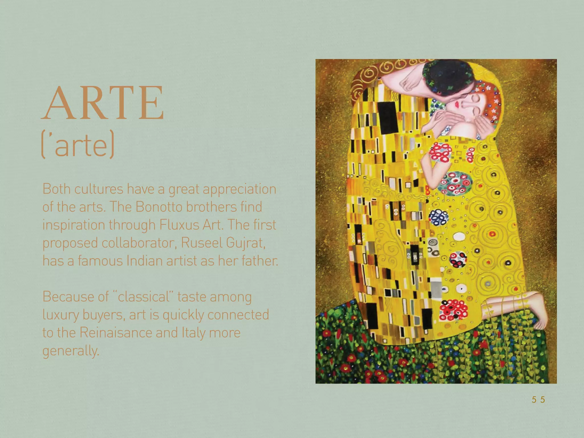 ARTE
Both cultures have a great appreciation
of the arts. The Bonotto brothers find
inspiration through Fluxus Art. The first
proposed collaborator, Ruseel Gujrat,
has a famous Indian artist as her father.
Because of “classical” taste among
luxury buyers, art is quickly connected
to the Reinaisance and Italy more
generally.
(’arte)
55
 