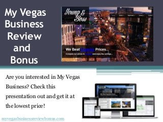 My Vegas
 Business
 Review
   and
  Bonus
 Are you interested in My Vegas
 Business? Check this
 presentation out and get it at
 the lowest price!

myvegasbusinessreviewbonus.com
 