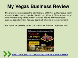 My Vegas Business Review
This presentation discusses the main features of My Vegas Business, a newly
released product created by Adam Horwitz and Winter V. The sole purpose of
this document is to provide an honest review into the newly developed
business opportunity and help you decide whether it is a wise investment.

The opinions expressed herein are solely from the author’s point of view.




        READ THE FULL MY VEGAS BUSINESS REVIEW HERE
 