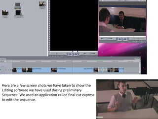 Here are a few screen shots we have taken to show the  Editing software we have used during preliminary  Sequence. We used an application called final cut express to edit the sequence. 