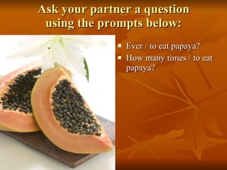 Ask your partner a question using the prompts below: Ever / to eat papaya? How many times / to eat papaya? 