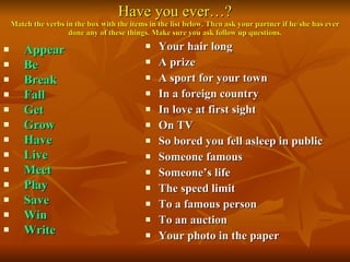 Have you ever…? Match the verbs in the box with the items in the list below. Then ask your partner if he/she has ever done any of these things. Make sure you ask follow up questions. Appear Be Break Fall Get Grow Have Live Meet Play Save Win Write   Your hair long A prize A sport for your town In a foreign country In love at first sight On TV So bored you fell asleep in public Someone famous Someone’s life The speed limit To a famous person To an auction Your photo in the paper 