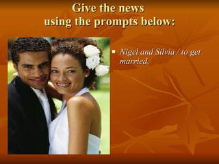 Give the news  using the prompts below: Nigel and Silvia / to get married. 