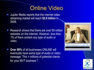 Online Video Jupiter Media reports that the internet video streaming market will reach  $2.8 billion  in 2008. Research shows that there are over 50 million websites on the Internet.  However, less than 1% of them contain any type of audio or video.  Over 90%  of all businesses ONLINE will eventually have some type of audio or video message. This = millions of potential clients for your MVT business  !  