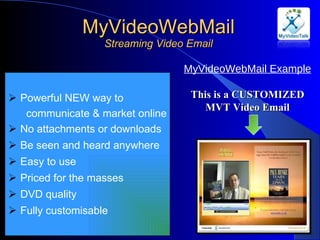 MyVideoWebMail Streaming Video Email Powerful NEW way to  communicate & market online  No attachments or downloads Be seen and heard anywhere Easy to use Priced for the masses DVD quality Fully customisable MyVideoWebMail Example This is a CUSTOMIZED MVT Video Email 