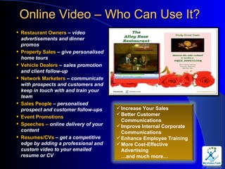 Online Video – Who Can Use It?  Restaurant Owners  –  video advertisements and dinner promos Property Sales  –  give personalised home tours Vehicle Dealers  –  sales promotion and client follow-up Network Marketers  – communicate with prospects and customers and keep in touch with and train your team Sales People  –  personalised prospect and customer follow-ups Event Promotions Speeches –  online delivery of your content Resumes/CVs  –  get a competitive edge by adding a professional and custom video to your emailed resume or CV Increase Your Sales Better Customer Communications Improve Internal Corporate Communications Enhance Employee Training More Cost-Effective Advertising …and much more… 