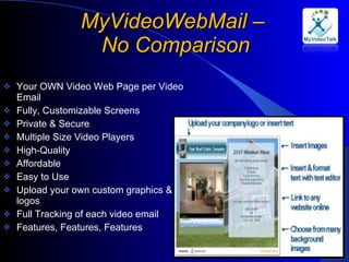 MyVideoWebMail –  No Comparison Your OWN Video Web Page per Video Email Fully, Customizable Screens Private & Secure Multiple Size Video Players High-Quality Affordable Easy to Use Upload your own custom graphics & logos Full Tracking of each video email Features, Features, Features 