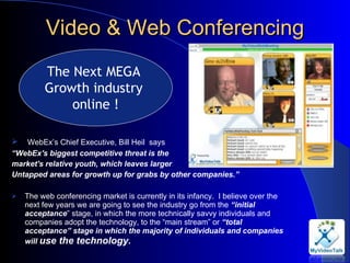 Video & Web Conferencing   WebEx’s Chief Executive, Bill Heil  says “ WebEx's biggest competitive threat is the  market's relative youth, which leaves larger  Untapped areas for growth up for grabs by other companies.”    The web conferencing market is currently in its infancy.  I believe over the next few years we are going to see the industry go from the  “initial acceptance ” stage, in which the more technically savvy individuals and companies adopt the technology, to the “main stream” or  “total acceptance” stage in which the majority of individuals and companies will  use the technology. The Next MEGA  Growth industry  online ! 
