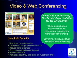 Video & Web Conferencing Video/Web Conferencing = The Perfect Green Solution  for the Environment ‘’ Three public bodies  have called for the  government to encourage more videoconferencing.’’ Save time, money, and fuel  with MyVideoWebMeeting Incredible Benefits Real time, live collaboration  Truly interactive global communication  Reduce travel expenses  Conduct presentations on the spot  Build relationships  Increase productivity and return on investment (ROI )  