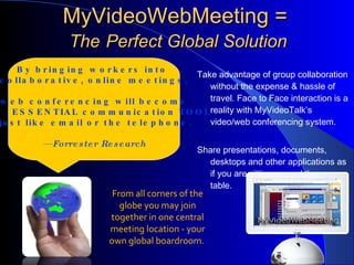 MyVideoWebMeeting =  The   Perfect Global Solution Take advantage of group collaboration without the expense & hassle of travel. Face to Face interaction is a reality with MyVideoTalk’s video/web conferencing system. Share presentations, documents, desktops and other applications as if you are sitting around the same table. By bringing workers into  collaborative, online meetings, web conferencing will become an  ESSENTIAL communication TOOL just like email or the telephone. —  Forrester Research From all corners of the globe you may join together in one central meeting location - your own global boardroom.  