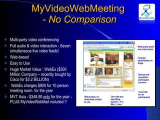 MyVideoWebMeeting  - No Comparison Multi-party video conferencing Full audio & video interaction - Seven simultaneous live video feeds! Web-based Easy to Use Huge Market Value : WebEx ($300 Million Company – recently bought by Cisco for $3.2 BILLION) WebEx charges $900 for 10 person meeting room  for the year MVT Asia - $348.90  only  for the year - PLUS MyVideoWebMail included !! 