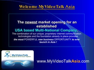Welcome MyVideoTalk  Asia   The  newest  market opening for an established  USA based Multi-National Company .   The combination of our unique, proprietary internet communication technologies and the foundation already in place provides  the most  POWERFUL  new business  OPPORTUNITY  to ever launch in Asia !   www.MyVideoTalk Asia .com 