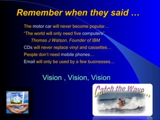 Remember when they said … The  motor car   will never become popular… “ The world will only need five  computers ” Thomas J Watson, Founder of IBM CDs   will never replace vinyl and cassettes… People don’t need  mobile phones … Email  will only be used by a few businesses… Vision , Vision, Vision  