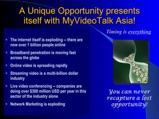 A Unique Opportunity presents itself with MyVideoTalk Asia! The internet itself is exploding -- there are now over 1 billion people online Broadband penetration is moving fast across the globe Online video is spreading rapidly Streaming video is a multi-billion dollar industry Live video conferencing -- companies are doing over $300 million USD per year in this sector of the industry alone Network Marketing is exploding  Timing is  everything 