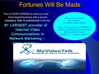 Fortunes Will Be Made This is YOUR CHANCE to start your new home based business with a proven  company that is positioned  to be the  #1 LARGEST provider of Internet Video Communications in Network Marketing –  WORLDWIDE !  Join us now and corner  the market on  the internet video industry ! This is YOUR opportunity to PROFIT by offering our Streaming Internet Video  products and services to  100's millions of potential users!  