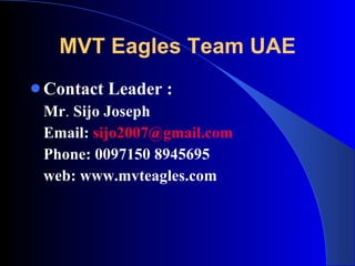 MVT Eagles Team UAE Contact Leader :   Mr .  Sijo Joseph Email:  [email_address] Phone: 0097150 8945695 web: www.mvteagles.com 