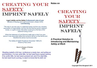 Creating YOUR                                                                Notes on


SAFETY
                                                                                   Creating
IMPRINT SAFELY
                                                                                     YOUR
      Legal Liability and the Safety Professional’s duty of care:
       Ministry of Housing and Local Government v Sharp (1970)
                             Lord Denning
                                                                                   SAFETY
 “The duty to use due care in a statement arises not from any voluntary
 assumption of responsibility, but from the fact that the person making it
                                                                                   IMPRINT
    knows, or ought to know, that others would act on the face of the
                        statement being correct”                                    SAFELY
   ‘What that statement of Lord Dennins really says is that if you give
 advice it may reasonably follow that someone will act on that advice and
                  therefore the advice must be accurate.’
                                                                             A Practical Solution to
          The Safety & Health Practitioner December 1998 (27)
                        Article by Paul Jones                                Introducing and Maintaining
                                                                             Safety at Work
                       Bacon’s Essays of Studies
                               P202

‘Reading maketh a full man, conference a ready man, and writing an exact man;
and therefore, if a man write little, he had need have a great memory;
if he confer little, he had need a present wit; and if he read little,
he had need much cunning, to seem to know that he doth not.’
                                 C1600


                                                                                                 Copyright Clive Burgess© 2011
 