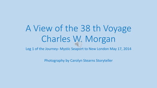 A View of the 38 th Voyage
Charles W. Morgan
Leg 1 of the Journey- Mystic Seaport to New London May 17, 2014
Photography by Carolyn Stearns Storyteller
 