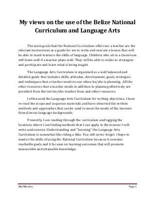 My views on the use of the Belize National
     Curriculum and Language Arts

       The main goals that the National Curriculum offers me a teacher are the
relevant instructions as a guide for me to write and execute a lesson that will
be able to teach learners the skills of language. Children who sit in a classroom
will learn well if a teacher plans well. They will be able to relate to strategies
and participate and learn what is being taught.

      The Language Arts Curriculum is organized as a well balanced and
detailed guide that includes skills, attitudes, development, goals, strategies
and techniques that a teacher needs to use when he/she is planning. All the
other resources that a teacher needs in addition to planning effectively are
provided from the text he/she teaches from and other resources.

      I often used the Language Arts Curriculum for writing objectives. I have
re-read the scope and sequence materials and have observed the written
methods and approaches that can be used to meet the needs of the learners
from diverse language backgrounds.

      Presently, I am reading through the curriculum and tagging the
locations where I am finding methods that I can apply to the lessons I will
write and execute. Understanding and "learning" the Language Arts
Curriculum is somewhat like riding a bike. You will never forget. I hope to
master the skills of using the National Curriculum because it contains
reachable goals and it focuses on learning outcomes that will promote
measurable and attainable knowledge.




MarMoralez                                                                  Page 1
 