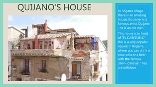 QUIJANO’S HOUSE In Bogarra village
there is an amazing
house, its owner is a
famous artist, Quijano
, he is an old men.
This house is in front
of “EL CABEZUELO”
this is a very popular
square in Bogarra,
where you can drink a
coca-cola or a beer
with the famous
“menudancias”.They
are delicious
 