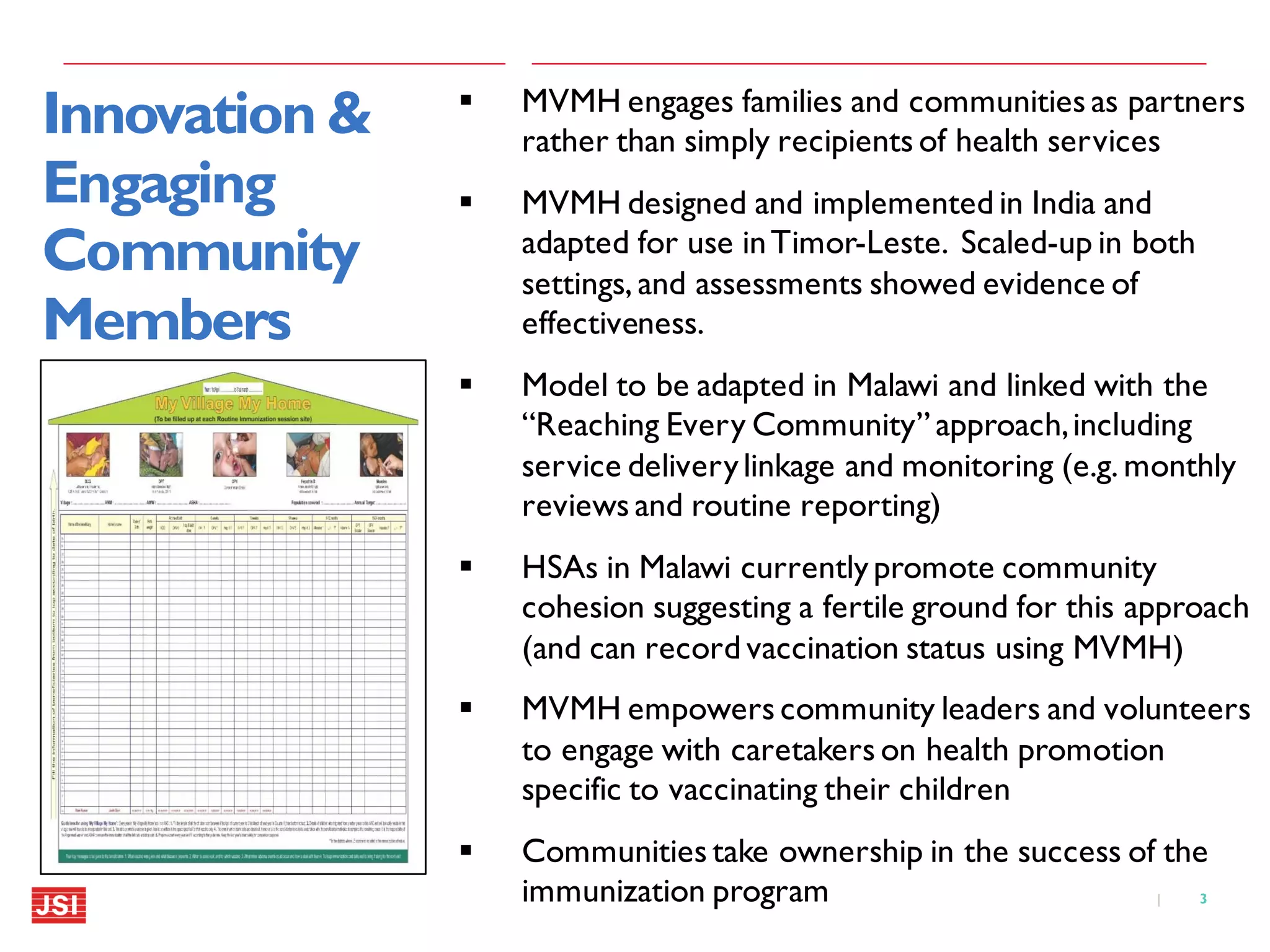 3|
Innovation &
Engaging
Community
Members
 MVMH engages families and communities as partners
rather than simply recipients of health services
 MVMH designed and implemented in India and
adapted for use inTimor-Leste. Scaled-up in both
settings, and assessments showed evidence of
effectiveness.
 Model to be adapted in Malawi and linked with the
“Reaching Every Community” approach,including
service deliverylinkage and monitoring (e.g. monthly
reviews and routine reporting)
 HSAs in Malawi currentlypromote community
cohesion suggesting a fertile ground for this approach
(and can record vaccination status using MVMH)
 MVMH empowers community leaders and volunteers
to engage with caretakers on health promotion
specific to vaccinating their children
 Communities take ownership in the success of the
immunization program
 