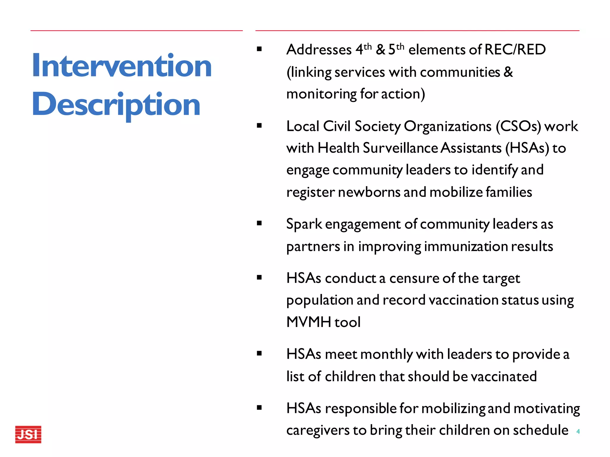 4|
 Addresses 4th & 5th elements of REC/RED
(linking services with communities &
monitoring for action)
 Local Civil Society Organizations (CSOs) work
with Health SurveillanceAssistants (HSAs) to
engage community leaders to identify and
register newborns and mobilize families
 Spark engagement of community leaders as
partners in improving immunization results
 HSAs conduct a censure of the target
population and record vaccination statususing
MVMH tool
 HSAs meet monthly with leaders to provide a
list of children that should be vaccinated
 HSAs responsible for mobilizingand motivating
caregivers to bring their children on schedule
Intervention
Description
 