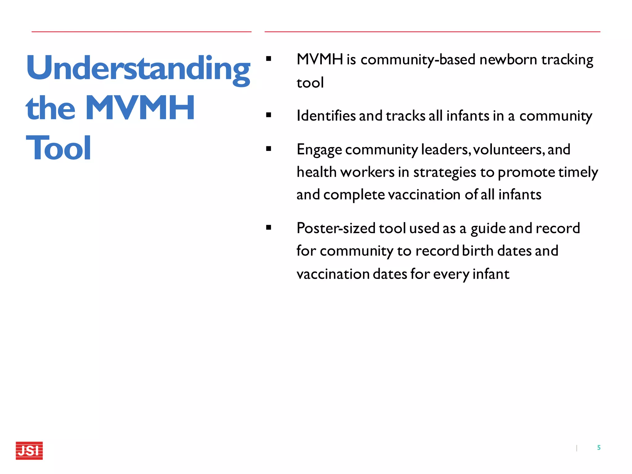 5|
Understanding
the MVMH
Tool
 MVMH is community-based newborn tracking
tool
 Identifies and tracks all infants in a community
 Engage community leaders,volunteers,and
health workers in strategies to promote timely
and complete vaccination of all infants
 Poster-sized tool used as a guide and record
for community to recordbirth dates and
vaccination dates for every infant
 