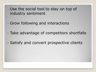    Use the social tool to stay on top of
    industry sentiment

   Grow following and interactions

   Take advantage of competitors shortfalls

   Satisfy and convert prospective clients
 