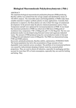 Biological Macromolecule Polyhydroxybutyrate ( Phb )
ABSTRACT
The important biological macromolecule polyhydroxybutyrate (PHB) producing
Bacillus subtilis was isolated from the sewage sample and identified by means of
16S rRNA analysis. The renewable nature and biodegradability of PHBs make them
suitable materials to replace synthetic plastics in many applications. Currently their
production is expensive, but these plastics are only in their first stage of commercial
development. In the present study the physico chemical parameters such as Time,
Temperature and pH were optimized for increased production of PHB. It was found
that maximum production of PHB was observed at 48th hour (328Вµg/ml) of
incubation time, temperature 370C (336Вµg/ml), pH 7.5 (362 Вµg/ml). The low cost
production media was developed using fruit peel extract and sugarcane industrial
waste. The amount of PHB produced using low cost production media in fruit peel
(234Вµg/ml) and industrial waste (218Вµg/ml). The PHB was characterized using
FTIR and NMR analysis.
Keywords: polyhydroxybutyrate, Bacillus subtilis, optimization, INTRODUCTION
The human population has led to the accumulation of huge amounts of non
degradable waste materials across our planet. The problem of environmental pollution
was caused by indiscriminate dumping of plastic waste has assumed global
proportions. They are used in almost all industries, especially for packaging and they
account for more than 50% of total consumption, especially they are used for bottling
and baling. They
 