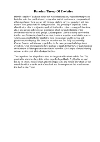 Darwin s Theory Of Evolution
Darwin s theory of evolution states that by natural selection, organisms that possess
heritable traits that enable them to better adapt to their environment, compared with
other members of their species will be more likely to survive, reproduce, and pass
more of their genes on to the next generation . The grouping of organisms in the
classification table is not just the result of similarities, colours, ecological functions,
etc, it also covers and expresses information about our understanding of the
evolutionary history of these groups. Another part of Darwin s theory of evolution
that has an effect on the classification table is natural selection, which is the process
where organisms that better adapted to their environment tend to survive and
produce more offspring. The theory of its action was first fully expounded by
Charles Darwin, and it is now regarded as be the main process that brings about
evolution . Over time organisms have evolved to adapt, to their new or ever changing
environment, different predators and natural selection. An example of these adapting
animals are the great white sharkand the fern.
Two organisms that adapted over time are the great white shark and the fern. The
great white shark is a large fish, with a torpedo shaped body, 5 gills slits, an anal
fin, no fin spines, pointed snout, crescent shaped tails, and 3 main fins which are the
dorsal fin which is on the back of the shark and the two pectoral fins which are on
the shark s side. These
 