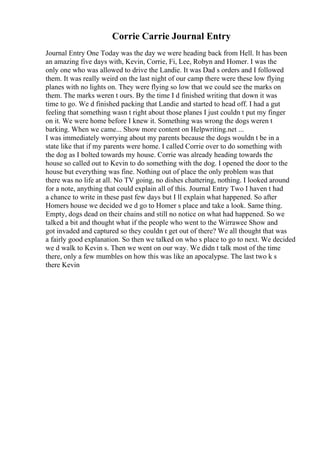 Corrie Carrie Journal Entry
Journal Entry One Today was the day we were heading back from Hell. It has been
an amazing five days with, Kevin, Corrie, Fi, Lee, Robyn and Homer. I was the
only one who was allowed to drive the Landie. It was Dad s orders and I followed
them. It was really weird on the last night of our camp there were these low flying
planes with no lights on. They were flying so low that we could see the marks on
them. The marks weren t ours. By the time I d finished writing that down it was
time to go. We d finished packing that Landie and started to head off. I had a gut
feeling that something wasn t right about those planes I just couldn t put my finger
on it. We were home before I knew it. Something was wrong the dogs weren t
barking. When we came... Show more content on Helpwriting.net ...
I was immediately worrying about my parents because the dogs wouldn t be in a
state like that if my parents were home. I called Corrie over to do something with
the dog as I bolted towards my house. Corrie was already heading towards the
house so called out to Kevin to do something with the dog. I opened the door to the
house but everything was fine. Nothing out of place the only problem was that
there was no life at all. No TV going, no dishes chattering, nothing. I looked around
for a note, anything that could explain all of this. Journal Entry Two I haven t had
a chance to write in these past few days but I ll explain what happened. So after
Homers house we decided we d go to Homer s place and take a look. Same thing.
Empty, dogs dead on their chains and still no notice on what had happened. So we
talked a bit and thought what if the people who went to the Wirrawee Show and
got invaded and captured so they couldn t get out of there? We all thought that was
a fairly good explanation. So then we talked on who s place to go to next. We decided
we d walk to Kevin s. Then we went on our way. We didn t talk most of the time
there, only a few mumbles on how this was like an apocalypse. The last two k s
there Kevin
 