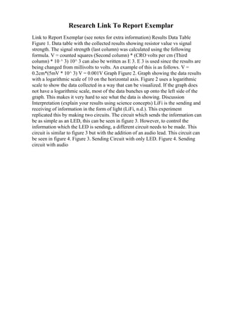 Research Link To Report Exemplar
Link to Report Exemplar (see notes for extra information) Results Data Table
Figure 1. Data table with the collected results showing resistor value vs signal
strength. The signal strength (last column) was calculated using the following
formula. V = counted squares (Second column) * (CRO volts per cm (Third
column) * 10 ^ 3) 10^ 3 can also be written as E 3. E 3 is used since the results are
being changed from millivolts to volts. An example of this is as follows. V =
0.2cm*(5mV * 10^ 3) V = 0.001V Graph Figure 2. Graph showing the data results
with a logarithmic scale of 10 on the horizontal axis. Figure 2 uses a logarithmic
scale to show the data collected in a way that can be visualized. If the graph does
not have a logarithmic scale, most of the data bunches up onto the left side of the
graph. This makes it very hard to see what the data is showing. Discussion
Interpretation (explain your results using science concepts) LiFi is the sending and
receiving of information in the form of light (LiFi, n.d.). This experiment
replicated this by making two circuits. The circuit which sends the information can
be as simple as an LED, this can be seen in figure 3. However, to control the
information which the LED is sending, a different circuit needs to be made. This
circuit is similar to figure 3 but with the addition of an audio lead. This circuit can
be seen in figure 4. Figure 3. Sending Circuit with only LED. Figure 4. Sending
circuit with audio
 