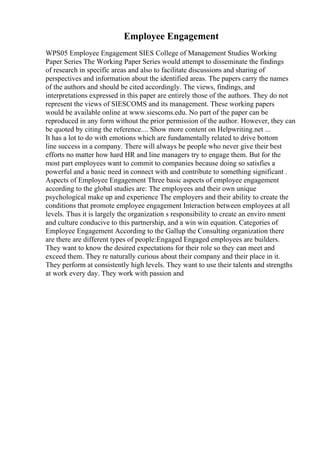 Employee Engagement
WPS05 Employee Engagement SIES College of Management Studies Working
Paper Series The Working Paper Series would attempt to disseminate the findings
of research in specific areas and also to facilitate discussions and sharing of
perspectives and information about the identified areas. The papers carry the names
of the authors and should be cited accordingly. The views, findings, and
interpretations expressed in this paper are entirely those of the authors. They do not
represent the views of SIESCOMS and its management. These working papers
would be available online at www.siescoms.edu. No part of the paper can be
reproduced in any form without the prior permission of the author. However, they can
be quoted by citing the reference.... Show more content on Helpwriting.net ...
It has a lot to do with emotions which are fundamentally related to drive bottom
line success in a company. There will always be people who never give their best
efforts no matter how hard HR and line managers try to engage them. But for the
most part employees want to commit to companies because doing so satisfies a
powerful and a basic need in connect with and contribute to something significant .
Aspects of Employee Engagement Three basic aspects of employee engagement
according to the global studies are: The employees and their own unique
psychological make up and experience The employers and their ability to create the
conditions that promote employee engagement Interaction between employees at all
levels. Thus it is largely the organization s responsibility to create an enviro nment
and culture conducive to this partnership, and a win win equation. Categories of
Employee Engagement According to the Gallup the Consulting organization there
are there are different types of people:Engaged Engaged employees are builders.
They want to know the desired expectations for their role so they can meet and
exceed them. They re naturally curious about their company and their place in it.
They perform at consistently high levels. They want to use their talents and strengths
at work every day. They work with passion and
 
