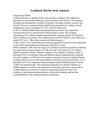Lockheed Martin Swot Analysis
Organization Profile
Lockheed Martin is a global security and aerospace company. The corporation
specializes in advanced technology systems, products, and services. The company
develops and manufactures a number of products including satellites, sensors, and
missiles. However, people probably identify the corporation as a military aircraft
manufacturer, due to its popular F16, F22, and F35 fighter jets.
In 2017, Lockheed Martin delivered strong financial results. The corporation
increased sales by 8%, achieving $51 billion dollars in sales. The company
experienced a $5.1 billion segment operating profit, segment margin of 10 percent,
and $1.9 billion net earnings. The company received $54.2 billion in new orders and
ended 2017 with ... Show more content on Helpwriting.net ...
In fact, in 2017, the United States government generated 69 percent of the corporation
s sales while international government provided 30% of sales.
While founded in 1995 with the merger of Lockheed Corporation and Martin Marietta
the organization s history began over 100 years ago. On August 16, 1912, Glenn
Martin created the Glenn L. Martin Company in Los Angeles, California. Then, in
December 2012, two brothers Allan and Malcom Martin established the Lockheed
Aircraft Company. In 1995, the two companies merged to become Lockheed Martin.
Lockheed Martin is one of the largest defense contractors in the United States. As of
December 2017, the corporation employed approximated 100,000 people of which
7,200 work internationally. The corporation depends on its skilled workforce of
49,000 engineers, scientists, and information technology specialists, along with its
21,000 employees covered by a collective bargaining agreement. Due to its
workforce s development and production of innovative products and services,
Lockheed Martin is the leading aerospace and defense
 