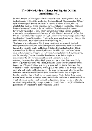 The Black-Latino Alliance During the Obama
Administration...
In 2008, African American presidential nominee Barack Obama garnered 67% of
the Latino vote. In his bid for re election, President Barack Obama acquired 71% of
the Latino vote (Pew Research Center). With these statistics in mind, one can
conclude that there has been a consistent growing pattern of continued co operation
between blacks and Latinos at the national level. This is in complete contrast
however, to the mindset of some observers who believed that Latinos would not
come out in the numbers they did because of racial bias and because of the fact that
Obama received much less support amongst Latinos in the democratic primaries when
faced against Hilary Clinton (Hero Preuhs, p.3). Many people mistakenly thought this
to be so because... Show more content on Helpwriting.net ...
This is due to several reasons. The first and most important reason is that both
these groups have shared the American experience as minorities in quite the same
fashion. For example, blacks and Latinos both faced internal colonialism. This is
why they have till this day been subordinate to the white race. As Cesar Chavez
once said, our separate struggles are really one. A struggle for freedom, for dignity,
and for humanity (Chavez, quoted in Hero Preuhs, p.10). For example, as
mentioned in the introduction, both blacks and Latinos have higher
unemployment rates than whites. Both groups are two to three times more likely
to live in poverty as whites. And finally, black and Latino students are more likely
to drop out of high school and less likely to score well on standardized tests than
white non Hispanic students (Hero Preuhs, p.10). And so this is the primary reason
as to why both blacks and Latinos support the same policy agenda which in turn has
led to the formation of coalitions between blacks and Latinos. For example, the
Rainbow coalition (led by high profile leaders such as Martin Luther King Jr. and
Cesar Chavez) became a common term for multiracial coalitions in American Politics
which advocated health, social, political, and economic policy benefits to alleviate
the disadvantages shared by both groups (Hero Preuhs). Some examples of landmark
policies that are important to that of blacks and Latinos
 
