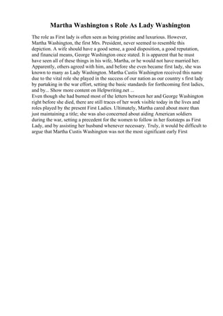 Martha Washington s Role As Lady Washington
The role as First lady is often seen as being pristine and luxurious. However,
Martha Washington, the first Mrs. President, never seemed to resemble this
depiction. A wife should have a good sense, a good disposition, a good reputation,
and financial means, George Washington once stated. It is apparent that he must
have seen all of these things in his wife, Martha, or he would not have married her.
Apparently, others agreed with him, and before she even became first lady, she was
known to many as Lady Washington. Martha Custis Washington received this name
due to the vital role she played in the success of our nation as our country s first lady
by partaking in the war effort, setting the basic standards for forthcoming first ladies,
and by... Show more content on Helpwriting.net ...
Even though she had burned most of the letters between her and George Washington
right before she died, there are still traces of her work visible today in the lives and
roles played by the present First Ladies. Ultimately, Martha cared about more than
just maintaining a title; she was also concerned about aiding American soldiers
during the war, setting a precedent for the women to follow in her footsteps as First
Lady, and by assisting her husband whenever necessary. Truly, it would be difficult to
argue that Martha Custis Washington was not the most significant early First
 