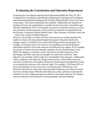 Evaluating the Consultation and Education Department
Evaluating the Consultation and Education Department BSHS 462 May 20, 2013
Evaluating the Consultation and Education Department Evaluating the Consultation
and Education Department funding at the Greenby Mental Health Center is the focus
of this paper. The centers funding has been reduced. Additionally the reduction in
funding will cause the organization to consider closing down their consultation and
education department. First I will describe one process evaluation measure as well as
one outcome evaluation measure, which could be an optional recommendation for
the Greenby Community Mental Health Center. These measures will help to show the
... Show more content on Helpwriting.net ...
Moreover, the number of clients who have received services simply identifies the
number of clients who proceeded through the program. Outcomes identify the
changes, impact, or benefits of the clients both during and after the program. For
example, an outcome may be for clients to stop drinking in an alcohol program.
Individuals should be aware that outcomes are different from outputs, for an example,
the amount of clients who pass through a program. (Lewis, Packard amp; Lewis,
2006) The changes or outcomes can be conveyed in the following terms. First
knowledge, and skills outcomes are thought of as short term outcomes. Then
behaviors are included, which weigh up as intermediate term outcomes. Additionally,
values, conditions, and status are changes and outcomes, which reflect long term
outcomes. Furthermore, the number and percent of participants the department wants
to accomplish the outcome is the outcome target. For example, 1,500 teens (10% of
teens) quit drinking over the next year is an outcome goal. (McNamara, n.d.)
Outcome indicators are observable and measurable milestones one achieves toward
his or her outcome target. What the individual sees, reads, and hears would specify
whether he or she is making progress toward his or her target outcome. For instance,
outcome indicators for the percent of teen participants who quit drinking
 