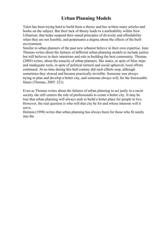 Urban Planning Models
Talen has been trying hard to build them a theory and has written many articles and
books on the subject. But their lack of theory leads to a malleability within New
Urbanism, that helps suspend their stated principles of diversity and affordability
when they are not feasible, and perpetuates a dogma about the effects of the built
environment.
Similar to urban planners of the past new urbanist believe in their own expertise. June
Thomas writes about the failures of different urban planning models to include justice
but still believes in their intentions and role in building the best community. Thomas
(2005) writes, about the tenacity of urban planners. She states, in spite of false steps
and inadequate tools, in spite of political turmoil and social upheaval, local efforts
continued. At no time during this half century did such efforts stop, although
sometimes they slowed and became practically invisible. Someone was always
trying to plan and develop a better city, and someone always will, for the foreseeable
future (Thomas, 2005: 221)
Even as Thomas writes about the failures of urban planning to act justly in a racist
society she still centers the role of professionals to create a better city. It may be
true that urban planning will always seek to build a better place for people to live.
However, the real question is who will that city be for and whose interests will it
serve.
Holston (1998) writes that urban planning has always been for those who fit neatly
into the
 