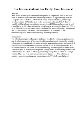 U.s. Investment Abroad And Foreign Direct Investment
Abstract
With recent technology advancements and globalization process, there exists more
cases of domestic capital invested into foreign domains to exploit foreign markets.
This paper aims to study the effect of U.S. direct investment abroad, and foreign
direct investment (FDI) in the U.S. on the unemployment rate in U.S. A dummy
variable will be tailored to explain the impact of the 2008 financial crisis and its spill
over effect in to 2009, in relation to the overall quarterly time series data from 1994 to
2014. Multiple linear regression results confirm while both foreign direct investments
and U.S. investments abroad are critical components in the model, FDI is
comparatively more important determining unemployment rate.
Introduction
The Globalization process have provided many benefits for both developed countries
and developing countries. With recent breakdowns of economic barriers for countries
to have easy access of foreign investment capital, developed countries such as the U.S.
have the opportunity to explore immature markets, while developing countries will
receive the financial resources, advanced technology, and managerial skills necessary
for a faster pace of economic development. Foreign direct investment by multinational
corporations is the action of obtaining controlling equity share of a firm in a foreign
country. There has been many discussions about the role of FDI in affecting a
country s unemployment rate and economic growth. Of which many believed
 
