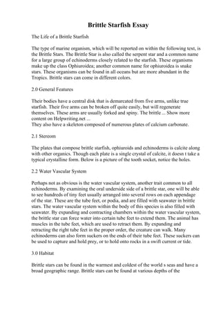 Brittle Starfish Essay
The Life of a Brittle Starfish
The type of marine organism, which will be reported on within the following text, is
the Brittle Stars. The Brittle Star is also called the serpent star and a common name
for a large group of echinoderms closely related to the starfish. These organisms
make up the class Ophiuroidea; another common name for ophiuroidea is snake
stars. These organisms can be found in all oceans but are more abundant in the
Tropics. Brittle stars can come in different colors.
2.0 General Features
Their bodies have a central disk that is demarcated from five arms, unlike true
starfish. Their five arms can be broken off quite easily, but will regenerate
themselves. These arms are usually forked and spiny. The brittle ... Show more
content on Helpwriting.net ...
They also have a skeleton composed of numerous plates of calcium carbonate.
2.1 Stereom
The plates that compose brittle starfish, ophiuroids and echinoderms is calcite along
with other organics. Though each plate is a single crystal of calcite, it doesn t take a
typical crystalline form. Below is a picture of the tooth socket, notice the holes.
2.2 Water Vascular System
Perhaps not as obvious is the water vascular system, another trait common to all
echinoderms. By examining the oral underside side of a brittle star, one will be able
to see hundreds of tiny feet usually arranged into several rows on each appendage
of the star. These are the tube feet, or podia, and are filled with seawater in brittle
stars. The water vascular system within the body of this species is also filled with
seawater. By expanding and contracting chambers within the water vascular system,
the brittle star can force water into certain tube feet to extend them. The animal has
muscles in the tube feet, which are used to retract them. By expanding and
retracting the right tube feet in the proper order, the creature can walk. Many
echinoderms can also form suckers on the ends of their tube feet. These suckers can
be used to capture and hold prey, or to hold onto rocks in a swift current or tide.
3.0 Habitat
Brittle stars can be found in the warmest and coldest of the world s seas and have a
broad geographic range. Brittle stars can be found at various depths of the
 