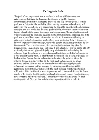 Detergents Lab
The goal of this experiment was to synthesize and test different soaps and
detergents so that it can be determined which one would be the most
environmentally friendly. In order to do so, we had five specific goals. The first
goal was to determine the solubility of the starting materials and each soap and
detergent. The second goal was to compare the desirable properties of each soapand
detergent that was made. For the third goal we had to determine the environmental
impact of each of the soaps, detergents, and wastewaters. Then we had to conclude
what was causing the scum and devise a method for eliminating the issue. The fifth
goal was to use all the above information in order to determine which soap or
detergent was the best. Another goal... Show more content on Helpwriting.net ...
In order to produce the three soaps, we used a general procedure given to us by the
lab manual1. This procedure required us to first obtain our starting oil or fat
(vegetable oil, olive oil, and lard) and place it into a beaker. Then we had to add 6 M
sodium hydroxide and glycerol drop by drop while continuously stirring the
solution. Once the solution was stirred thoroughly, it then needed to be brought to
a boil until it became pasty. In order to turn the solution into a paste, we placed the
beaker onto a Bunsen burner and continuously mixed the solution. Once the
solution formed a paste, we then let the paste cool. After cooling we added
saturated sodium chloride and ice to the mixture, while stirring vigorously.
Afterwards we needed to filter the soap by using vacuum filtration. While
performing the filtration, we also needed to wash the soap with two portions of
cold water. After the filtration was complete we had to save each filtrate for future
use. In order to save the filtrate, it was placed into a small beaker. Finally, the soaps
now needed to be set out to air dry. The same procedure was followed for each
starting material. Next we had to follow two separate methods in order to
 