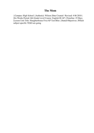 The Mom
| |Campus: High School | |Author(s): Wilson |Date Created / Revised: 4 06 2010 |
|Six Weeks Period: 6th |Grade Level Course: English III AP | |Timeline: 25 Days
|Lesson Unit Title: Slaughterhouse Five/AP Test Blitz | |Stated Objectives: |Which
subject specific TEKS are going
 