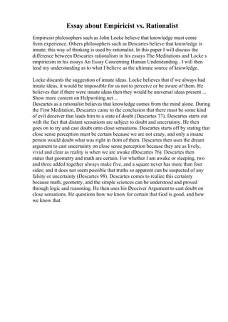 Essay about Empiricist vs. Rationalist
Empiricist philosophers such as John Locke believe that knowledge must come
from experience. Others philosophers such as Descartes believe that knowledge is
innate; this way of thinking is used by rationalist. In this paper I will discuss the
difference between Descartes rationalism in his essays The Meditations and Locke s
empiricism in his essays An Essay Concerning Human Understanding . I will then
lend my understanding as to what I believe as the ultimate source of knowledge.
Locke discards the suggestion of innate ideas. Locke believes that if we always had
innate ideas, it would be impossible for us not to perceive or be aware of them. He
believes that if there were innate ideas then they would be universal ideas present ...
Show more content on Helpwriting.net ...
Descartes as a rationalist believes that knowledge comes from the mind alone. During
the First Meditation, Descartes came to the conclusion that there must be some kind
of evil deceiver that leads him to a state of doubt (Descartes 77). Descartes starts out
with the fact that distant sensations are subject to doubt and uncertainty. He then
goes on to try and cast doubt onto close sensations. Descartes starts off by stating that
close sense perception must be certain because we are not crazy, and only a insane
person would doubt what was right in front of them. Descartes then uses the dream
argument to cast uncertainty on close sense perception because they are as lively,
vivid and clear as reality is when we are awake (Descartes 76). Descartes then
states that geometry and math are certain. For whether I am awake or sleeping, two
and three added together always make five, and a square never has more than four
sides; and it does not seem possible that truths so apparent can be suspected of any
falsity or uncertainty (Descartes 98). Descartes comes to realize this certainty
because math, geometry, and the simple sciences can be understood and proved
through logic and reasoning. He then uses his Deceiver Argument to cast doubt on
close sensations. He questions how we know for certain that God is good, and how
we know that
 
