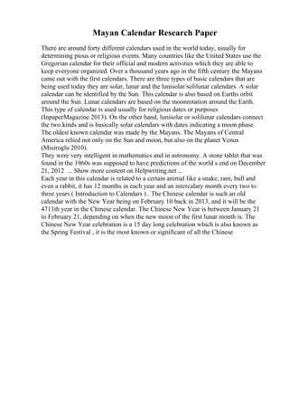 Mayan Calendar Research Paper
There are around forty different calendars used in the world today, usually for
determining pious or religious events. Many countries like the United States use the
Gregorian calendar for their official and modern activities which they are able to
keep everyone organized. Over a thousand years ago in the fifth century the Mayans
came out with the first calendars. There are three types of basic calendars that are
being used today they are solar, lunar and the lunisolar/solilunar calendars. A solar
calendar can be identified by the Sun. This calendar is also based on Earths orbit
around the Sun. Lunar calendars are based on the moonrotation around the Earth.
This type of calendar is used usually for religious dates or purposes
(InpaperMagazine 2013). On the other hand, lunisolar or solilunar calendars connect
the two kinds and is basically solar calendars with dates indicating a moon phase.
The oldest known calendar was made by the Mayans. The Mayans of Central
America relied not only on the Sun and moon, but also on the planet Venus
(Misiroglu 2010).
They were very intelligent in mathematics and in astronomy. A stone tablet that was
found in the 1960s was supposed to have predictions of the world s end on December
21, 2012 ... Show more content on Helpwriting.net ...
Each year in this calendar is related to a certain animal like a snake, ram, bull and
even a rabbit, it has 12 months in each year and an intercalary month every two to
three years ( Introduction to Calendars ) . The Chinese calendar is such an old
calendar with the New Year being on February 10 back in 2013, and it will be the
4711th year in the Chinese calendar. The Chinese New Year is between January 21
to February 21, depending on when the new moon of the first lunar month is. The
Chinese New Year celebration is a 15 day long celebration which is also known as
the Spring Festival , it is the most known or significant of all the Chinese
 