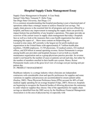 Hospital Supply Chain Management Essay
Supply Chain Management in Hospital: A Case Study
Samuel Toba Mary Tomasini Y. Helio Yang
San Diego State University, San Diego, CA
It is a common misunderstanding that hospital purchasing is just a functional part of
operations rather than a strategic means to achieve financial cost savings. The
supply chain process is the essential link for all programs and services offered by a
hospital, and hence any improvement in managing the supply chain can positively
impact bottom line profitability of any hospital s operations. This paper provides an
overview of the current issues in supply chain management that today s hospitals
face as well as a look at the measures that a case health organization has taken in
managing this aspect of ... Show more content on Helpwriting.net ...
Located in nine states, KP currently is the largest not for profit medical care
organization in the United States with approximately 8.7 million health plan
members, 150,000 employees, 13,729 physicians, 32 medical centers, 416 medical
offices, and $28 billion in annual operating revenue. Kaiser Permanente is unique
among health care providers and hospitals because it serves both as a health
maintenance organization and as a group physicians practice provider. Its revenue
model is not based by the number of cases or patients served each day, but rather by
the number of members enrolled in their health care system. Hence, Kaiser
Permanente tracks costs at the gross level view of average cost per nursing unit per
patient day.
IV. PRODUCT MANAGEMENT
Healthcare industry is a cottage industry where clinicians are independent
contractors with considerable clout and specific preferences for supplies and some
variations in supplies and processes are accommodated to ensure patient safety
(Scalise, 2005). These Physician Preference Items (PPIs) account for 40% of total
medical supply spending for an average hospital (Volpe, 2007). However, hospitals
are beginning to recognize the financial burden of allowing physicians the autonomy
to order whatever supplies they choose. One of the opportunities for supply chain
savings as identified from the 2005 survey by the Healthcare Financial Management
Association is in the area of physician buy in especially with
 