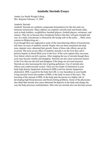 Anabolic Steriods Essays
Amber Lee Smith Weight Lifting
Mrs. Registar February 12, 2001
Anabolic Steriods
Anabolic Steroids are synthetic compounds formulated to be like the male sex
hormone testosterone. Many athletes use anabolic steroids male and female alike,
such as body builders, weightlifters, baseball players, football players, swimmers, and
runners. They do so because they mistakenly believe that they will gain strength and
size. In a male, testosterone is released by the leydig cells in the testes. ... Show more
content on Helpwriting.net ...
Even though there not supposed to some of the masculinizing effects of testosterone
still show on users of anabolic steroid. People who use them sometimes develop
acne, depend voice, abnormal hair growth. Some of these side effects can not be
reversed. The most severe effect of anabolic steroids is on the liver they call it
peliosis hepatis or blood filled cysts in the liver. If the cysts rupture they can cause
liver failure which can kill a person. After stopping the use of steroids though these
cysts may become smaller and disappear. Steroids can also cause cancerous tumors
in the liver that can also kill and disappear if the drugs are not used anymore.
Steroids are also increasing the risk of getting gallstones. Use of steroids also
effects your cardiovascular system. There are two kinds of cholesterol in your
body high density lipoprotein cholesterol (HDL) and low density lipoprotein
cholesterol. HDL is good for the body but LDL is very hazardous to your health.
Using steroids lowers the number of HDL in the body in most of the users. The
lowering of the amount of HDL in the body puts the person at a higher risk of
developing high blood pressure and blood clotting problems. Some of the physicians
also think that steroids also cause abnormal fat deposits in the body and change the
way the body processes carbohydrates. Men who use steroids also can develop serious
 