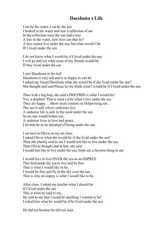 Daeshona s Life
I sat by the water, I sat by the sea
I looked in the water and saw a reflection of me
In the reflection were the sun and a tree
A tree in the water, now how can that be?
A tree cannot live under the sea, but what would I be
IF I lived under the sea
I do not know what I would be if I lived under the sea
I will go and see what some of my friends would be
If they lived under the sea
I saw Daeshona in the hall
Daeshona is very tall and is as happy as can be
I asked my friend Daeshona what she would be if she lived under the sea?
She thought and said Please let me think what I would be if I lived under the sea
Then with a big hop, she said a DOLPHIN is what I would be!
Yes, a dolphin! That is what I d be when I live under the sea
They are happy ... Show more content on Helpwriting.net ...
The sea is safe where seahorses live
A seahorse life is safe in the coral under the sea
So no one would bother me.
A seahorse lives in love and peace.
I let him be as he dreamed of being under the sea.
I sat next to Olivia in my art class
I asked Olivia what she would be if she lived under the sea?
Then she plainly said to me I would not like to live under the sea.
Then Olivia thought and at last, she said
I would not like to live under the sea; birds are a favorite thing to me
I would love to live OVER the sea as an OSPREY
This bird needs the sea to live and be free
That is what I would like to be.
I would be free and fly in the sky over the sea
That is why an osprey is what I would like to be.
After class, I asked my teacher what I should be
If I lived under the sea
This is what he said to me.
He said to me that I could be anything I wanted to be!
I asked him what he would be if he lived under the sea.
He did not hesitate he did not wait
 