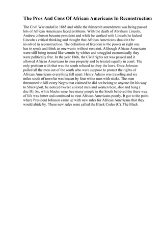 The Pros And Cons Of African Americans In Reconstruction
The Civil War ended in 1865 and while the thirteenth amendment was being passed
lots of African Americans faced problems. With the death of Abraham Lincoln,
Andrew Johnson became president and while he worked with Lincoln he lacked
Lincoln s critical thinking and thought that African Americans shouldn t be
involved in reconstruction. The definition of freedom is the power or right one
has to speak and think as one wants without restraint. Although African Americans
were still being treated like vermin by whites and struggled economically they
were politically free. In the year 1866, the Civil rights act was passed and it
allowed African Americans to own property and be treated equally in court. The
only problem with that was the south refused to obey the laws. Once Johnson
pulled all the men out of the south who were suppose to protect the rights of
African Americans everything fell apart. Henry Adams was traveling and six
miles south of town he was beaten by four white men with sticks. The men
threatened to kill every Negro that claimed he did not belong to anyone.On his way
to Shreveport, he noticed twelve colored men and women beat, shot and hung (
doc D). So, while blacks were free many people in the South believed the there way
of life was better and continued to treat African Americans poorly. It got to the point
where President Johnson came up with new rules for African Americans that they
would abide by. These new rules were called the Black Codes (C). The Black
 